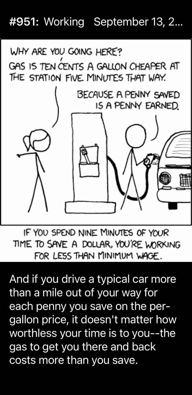 #951: Working September 13, 2... WHY ARE YOU GANG HERE? GAS IS TEN CENTS A GALLON CHEAPER AT THE STATION FIVE MINUTES THAT WAY. BECAUSE A PENNY SAVED IS A PENNY EARNED. IF YOU SPEND NINE MINUTES OF YOUR TIME TO SAVE A DOLLAR, YOU'RE WORKING FOR LESS THAN MINIMUM WAGE. And if you drive a typical car more than a mile out of your way for each penny you save on the per- gallon price, it doesn't matter how worthless your time is to you--the gas to get you there and back costs more than you save.
